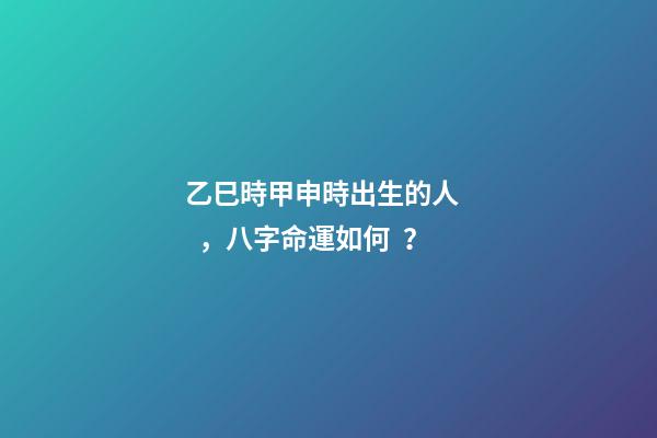 乙巳時甲申時出生的人，八字命運如何？